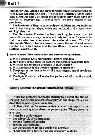 mm??*?*
Unit 4
foreign writers. Among the plays for children one should mention
“The Little Red Riding Hood”, “The Golden Chicken”, “Once There
Was a Rolling Bag”, bringing the favourite fairy tales alive for
enchanted audience and touching upon the most urgent moral
problems.
The Marionette Theatre is not only for children but for adults as
well. It has the great plays, which can be found in the repertoires
of “big” theatres.
The Marionette Theatre has been working for more than 15
years. It has become very popular not only for its performances in
Kyiv but also for numerous international tours. The Kyiv
Marionette Theatre has performed all over the world and makes
regular tours in Russia and Europe (Spain, France, Germany,
Holland, and Poland).
3 Work in pairs. Take turns to ask and answer the questions.
1. When was the Kyiv Marionette Theatre founded?
2. How many people does the theatre auditorium have seats for?
3. Who are the actors on the stage in this theatre?
4. What audience is the theatre repertoire aimed at?
5. The plays in the theatre touch the most urgent moral problems,
don’t they?
6. The Kyiv Marionette Theatre has performed all over the world,
hasn’t it?
W riting Lab: the Theatrical Performance Review
'
After the performance people usually talk about the plot of
the play, the actors’ and actresses’ play on the stage. They also
describe the scenery and the music.
A theatrical performance review is a written report in a
newspaper or magazine about the performance. When you write
a review:
• describe a performance;
• use colourful, vivid language;
• include figures of speech;
• express your opinion;
• use the necessary linking words and phrases;
• check your work for spelling and grammar mistakes.
 
