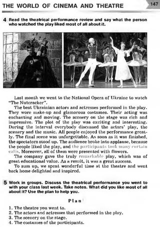THE WORLD OF CINEMA AND THEATRE
■ ■ ■ — ■HMwiiiiHiinimiiunnr i ' i » « a m mm
4 Read the theatrical perform ance review and say w hat the person
who w atched the play liked m ost of all about it.
Last month we went to the National Opera of Ukraine to watch
“The Nutcracker”.
The best Ukrainian actors and actresses performed in the play.
They wore make-up and glamorous costumes. Their acting was
enchanting and moving. The scenery on the stage was rich and
impressive. The plot of the play was exciting and interesting.
During the interval everybody discussed the actors’ play, the
scenery and the music. All people enjoyed the performance great­
ly. The final scene was unforgettable. As soon as it was finished,
the spectators stood up. The audience broke into applause, because
the people liked the play, and the participants took many curtain
cai s. Moreover, all of them were presented with flowers.
The company gave the truly remarkable play, which was of
great educational value. As a result, it was a great success.
To sum up, we spent wonderful time at the theatre and went
back home delighted and inspired.
5 Work in groups. Discuss the theatrical perform ance you w ent to
with your class last w eek. Take notes. What did you like m ost of all
about it? Use the plan to help you.
P l a n
1. The theatre you went to.
2. The actors and actresses that performed in the play.
3. The scenery on the stage.
4. The costumes of the participants.
147
 