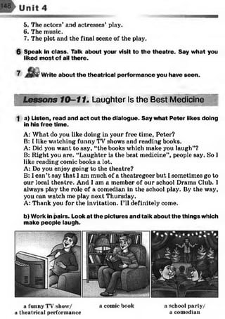 5. The actors’ and actresses’ play.
6. The music.
7. The plot and the final scene of the play.
6 Speak in class. Talk about your visit to the theatre. Say what you
liked most of all there.
Write about the theatrical perform ance you have seen.
Lessons 10-11. Laughter Is the Best Medicine
1 a) Listen, read and act out the dialogue. Say what Peter likes doing
in his free time.
A: What do you like doing in your free time, Peter?
B: I like watching funny TV shows and reading books.
A: Did you want to say, “the books which make you laugh”?
B: Right you are. “Laughter is the best medicine”, people say. So I
like reading comic books a lot.
A: Do you enjoy going to the theatre?
B: I can’t say that I am much of a theatregoer but I sometimes go to
our local theatre. And I am a member of our school Drama Club. I
always play the role of a comedian in the school play. By the way,
you can watch me play next Thursday.
A: Thank you for the invitation. I’ll definitely come.
b) Work in pairs. Look at the pictures and talk about the things which
make people laugh.
a funny TV7show/
a theatrical performance
a comic book a school party/
a comedian
 