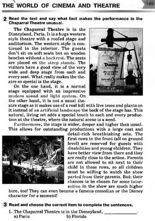 2 Read the text and say what fact makes the perform ance in the
Chaparral Theatre unusual.
The Chaparral Theatre is in the
Disneyland, Paris. It is a huge western
style theatre with a roofed stage and
auditorium. The western style is con­
tinued in the interior. The guests
don’t sit on soft seats but on wooden
benches without a backrest. The seats
are placed on the steep stands. The
visitors have a good view of the very
wide and deep stage from each and
every seat. What really makes the the­
atre so special is the stage.
On the one hand, it is a normal
stage equipped with an impressive
modern sound and light system. On
the other hand, it is not a usual the­
atre stage as it makes use of a real hill with live trees and plants on
it instead of an artificial landscape the back of the stage has. This
natural, living set adds a special touch to each and every produc­
tion at the theatre, where the natural scene is a need.
Furthermore, the stage is wider, deeper and higher than usual.
This allows for outstanding productions with a large cast and
detail-rich breathtaking sets. The
first rows in the front (all on ground
level) are reserved for guests with
disabilities and young children. They
have better view from there and they
are really close to the action. Parents
are not allowed to sit next to their
child in these rows, so all children
must be willing to watch the show
parted from their parents. But: their
chances to be chosen for some inter­
action in the show are much higher
here, too! They can even become a famous comedian or the Disney
character for a moment!
3 Read and choose the correct item to complete the sentences.
1. The Chaparral Theatre is in the Disneyland,_____________ .
a) Paris b) Florida
THE WORLD OF CINEMA AND THEATRE
 