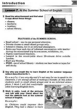 I n t r o d u c t i o n
■ ■ ■ ■ ■ ■ ■ n B B B B S B S S E S S S S ^ ^ -
: yv ••'•:• •.•. " :■
Lesson 7. At the Summer School of English
1 Read the advertisem ent and find what
it says about these things:
• classes;
• teachers;
• location;
• school library.
FEATURES of the SUMMER SCHOOL
• Small school - one-to-one personal attention.
• Private classes or small closed groups only.
• Intensive classes, but in an informal atmosphere.
• Extra one hour each day of informal conversation with teacher
during the educational trip to a museum, exhibition, etc.
• Highly experienced teachers.
• Located in the countryside about 20-minute drive outside
London.
■» Start any Monday.
» FREE - use of school library - student can loan books or tapes for
self-study.
2 Say why you would like to learn English at the summer language
school described in Ex 1.
E x a m p l e : / am very shy and it's not easy for me to speak in the
classroom. I am always afraid of making a mistake. At this school
students work in small closed groups and in an informal atmos­
phere. I think I will feel comfortable
while learning English there.
3 Work in pairs. Look at the pictures
and talk with your friend about the
rest the children had at the summer
school of English.
E x a mp l e :
A: Children could improve their
English. They had a chance to learn
 