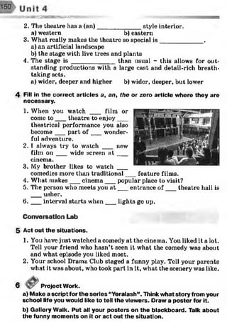 ft■■■■'.^v^SSSHKHBBBHBBBSBBKESrKr-v;1
2. The theatre has a (an)____________ style interior.
a)western b) eastern
3. What really makes the theatre so special is ____________ .
a) an artificial landscape
b) the stage with live trees and plants
4. The stage i s ____________ than usual - this allows for out­
standing pi’oductions with a large east and detail-rich breath­
taking sets.
a) wider, deeper and higher b) wider, deeper, but lower
4 Fill in the correct articles a, an, the or zero article where they are
necessary.
1. When you watch ___ film or
come to ___theatre to enjoy
theatrical performance you also
become___part o f___ wonder­
ful adventure.
2. I always try to watch ___ new
film o n ___ wide screen a t ___
cinema.
3. My brother likes to watch ___
comedies more than traditional___feature films.
4. What makes___cinema___ popular place to visit?
5. The person who meets you a t___entrance o f___ theatre hall is
___usher.
6 . __interval starts when___ lights go up.
Conversation Lab
5 Act out the situations.
1. You have just watched a comedy at the cinema. You liked it a lot.
Tell your friend who hasn’t seen it what the comedy was about
and what episode you liked most.
2. Your school Drama Club staged a funny play. Tell your parents
what it was about, who took part in it, what the scenery was like.
6 Project Work.
a) Make a script for the series “Yeralash”. Think what story from your
school life you would like to tell the viewers. Draw a poster for it.
b) Gallery Walk. Put all your posters on the blackboard. Talk about
the funny moments on it or act out the situation.
 