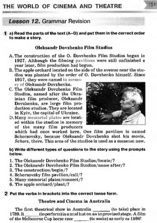 THE WORLD OF CINEMA AND THEATRE
Lesson 12. Grammar Revision
1 a) Read the parts of the text (A-D) and put them in the correct order
to make a story.
Oleksandr Dovzhenko Film Studios
A. The construction of the O. Dovzhenko Film Studios began in
1927. Although the filming pavilions were still unfinished a
year later, film production had begun.
B. The apple orchard located on the side of the avenue near the stu­
dios was planted by the order of 0. Dovzhenko himself. Since
1957, they were named in memo­
ry of Oleksandr Dovzhenko.
C. The Oleksandr Dovzhenko Film
Studios, named after the Ukra­
inian film producer, Oleksandr
Dovzhenko, are large film pro­
duction studios. They are located
in Kyiv, the capital of Ukraine.
D. Many memorial plates are locat­
ed within the studios in memory
of the many film producers
which had once worked here. One film pavilion is named
Schorsovsky, because Oleksandr Dovzhenko shot his movie,
Schors, there. This area of the studios is used as a museum now.
b) Write different types of questions to the story using the prompts
below.
1. The Oleksandr Dovzhenko Film Studios/locate/?
2. The Oleksandr Dovzhenko Film Studios/name after/?
3. The construction/begin/?
4. Schorsovsky film pavilion/call/?
5. Many memorial plates/connect/?
6. The apple orchard,/plant,/?
2 Put the verbs in brackets into the correct tense form.
Theatre and Cinema in Australia
The first theatrical show in Australia_______(to take) place in
1789. It__ (toperform)ina mud hut on an improvised stage. A film
of the Melbourne Cup horse race______(to make) as early as 1896!
 