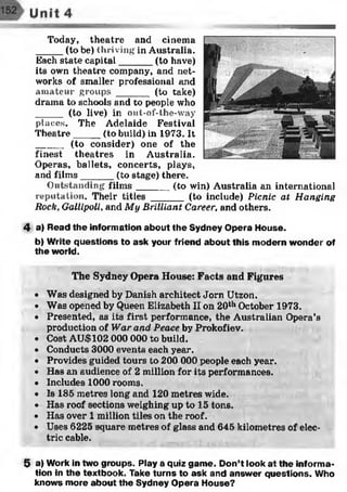 Today, theatre and cinema
_____(to be) thriving in Australia.
Each state capital______ (to have)
its own theatre company, and net­
works of smaller professional and
amateur groups ______ (to take)
drama to schools and to people who
_____ (to live) in out-of-the-way
places. The Adelaide Festival
Theatre_____(to build) in 1973. It
_____ (to consider) one of the
finest theatres in Australia.
Operas, ballets, concerts, plays,
and film s______ (to stage) there.
Outstanding film s______ (to win) Australia an international
reputation. Their titles ______ (to include) Picnic at Hanging
Rock, Gallipoli, and My Brilliant Career, and others.
4 a) Read the information about the Sydney Opera House.
b) Write questions to ask your friend about this modern wonder of
the world.
The Sydney Opera House: Facts and Figures
• Was designed by Danish architect Jorn Utzon.
• Was opened by Queen Elizabeth II on 20th October 1973.
• Presented, as its first performance, the Australian Opera’s
production of War and Peace by Prokofiev.
• Cost AU$102 000 000 to build.
• Conducts 3000 events each year.
• Provides guided tours to 200 000 people each year.
• Has an audience of 2 million for its performances.
• Includes 1000 rooms.
• Is 185 metres long and 120 metres wide.
• Has roof sections weighing up to 15 tons.
• Has over 1 million tiles on the roof.
• Uses 6225 square metres of glass and 645 kilometres of elec­
tric cable.
5 a) Work in two groups. Play a quiz game. Don’t look at the informa­
tion in the textbook. Take turns to ask and answer questions. Who
knows more about the Sydney Opera House?
 