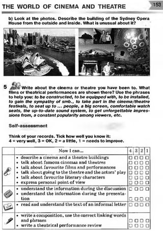 THE WORLD OF CINEMA AND THEATRE 153
b) Look at the photos. Describe the building of the Sydney Opera
House from the outside and inside. What is unusual about it?
5 Write about the cinema or theatre you have been to. What
films or theatrical perform ances are shown there? Use the phrases
to help you: to be constructed, to be equipped with, to be installed,
to gain the sympathy of smb., to take part in the cinema/theatre
festivals, to seat up to ... people, a big screen, comfortable watch
seats, the up-to-date sound system , to get unforgettable impres­
sions from, a constant popularity among viewers, etc.
Self-assessment
Think of your records. Tick how well you know it:
4 = very well, 3 = OK, 2 = a little, 1 = needs to improve.
Now l can...
describe a cinema and a theatre buildings
talk about famous cinemas and theatres
talk about favourite films and performances
talk about going' to the theatre and the actors’play
talk about favourite literary characters
express personal point of view
□ □ □ □
□ □ □ □
□ □ □ □
□ □ □ □
□ □ □ □
□ □ □ □
understand the information during the discussion
understand the information during the présenta-
C □ □ □
tion_______________________________________
read and understand the text of an informal letter
G □ □ □
□ □ □ n
write a composition, use the correct linking words
and phrases □ □ □ □
write a theatrical performance review □ □ □ □
 