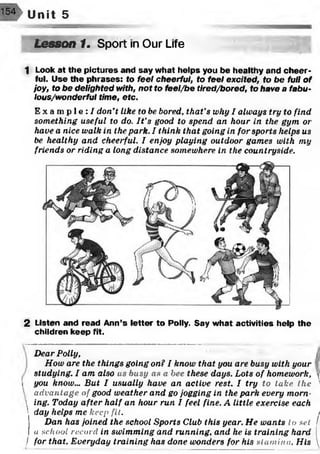 Unit 5
Lesson 1. Sport in Our Life
1 Look at the pictures and say what helps you be healthy and cheer­
ful. Use the phrases: fo fee/ cheerful, to feel excited, to be full of
joy, to be delighted with, not to feel/be tired/bored, to have a fabu-
lous/wonderful time, etc.
E x a m p l e : / don’t like to he bored, that's why I always try to find
something useful to do. It's good to spend an hour in the gym or
have a nice walk in the park. I think that going in for sports helps us
be healthy and cheerful. I enjoy playing outdoor games with my
friends or riding a long distance somewhere in the countryside.
2 Listen and read Ann’s letter to Polly. Say what activities help the
children keep fit.
Dear Polly, j
How are the things going on? I know that you are busy with your
studying. I am also ns busy as a bee these days. Lots of homework, 
i you know... But I usually have an active rest. I try to take the ’
advantage of good weather and go jogging in the park every morn-
 ing. Today after half an hour run I feel fine. A little exercise each
 day helps me keep fit. /
Dan has joined the school Sports Club this year. He wants to se t I
a s c h o o l re c o r d in swimming and running, and he is training hard [
/ for that. Everyday training has done wonders for his s t a m in a . His 
 
