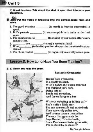156 U n i t s _ _ _ _ _
b) Speak in class. Talk about the kind of sport that interests your
classmate.
5 Put the verbs in brackets into the correct tense form and
voice.
1. The good stam ina________ (to need) to become successful in
sport.
2. Bill’s parents________ (to encourage) him to train harder last
year.
3. The sports results________ (to study) by our coach after every
competition.
4 . _______ you_________(to set) a record at last?
5. Who, . • (to invite) you to take part in the school compe­
tition?
6. The chess contest_________ (to organize) in our city once a year.
.
Lesson 2n How Long Have You Been Training?
1 a) Listen and read the poem.
Fantastic Gymnastic!
Rachel does gymnastic
In a spiffy leotard,
With a badge she’s been awarded
For working very hard
Doing lots of
Bends and stretches,
And for walking on a bar
Without wobbling or falling off -
She’s quite a little star.
She can somersault and cartwheel;
Turn some roly-polies too,
And bounce upon a trampoline
The way that gymnasts do.
Says Rachel, “It’s fantastic,
Since I’ve learned to be gymnastic,
I’m as stretchy as elastic!”
By Georgie A d a m s
 