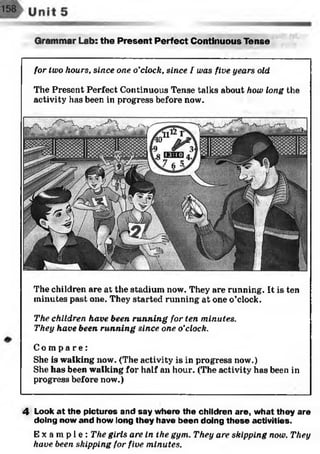 Grammar Lab: the Present Perfect Continuous Tense
for two hours, since one o'clock, since I was five years old
The Present Perfect Continuous Tense talks about how long the
activity has been in progress before now.
m MgA
-
;<v m JA?*gess Vw*>
The children are at the stadium now. They are running. It is ten
minutes past one. They started running at one o’clock.
The children have been running for ten minutes.
They have been running since one o’clock.
C o m p a r e :
She is walking now. (The activity is in progress now.)
She has been walking for half an hour. (The activity has been in
progress before now.)
4 Look at the pictures and say where the children are, what they are
doing now and how long they have been doing these activities.
E x a m p l e : The girls are in the gym.. They are skipping now. They
have been skipping for five minutes.
 