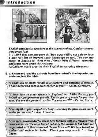 I n t r o d u c t i o n
English with native speakers at the summer school. Outdoor lessons
were great fun!
B: I think that summer gave children a possibility not only to have
a nice rest but to improve their knowledge as well. The summer
school of English let them meet friends from different countries
and learn more about their culture.
A: Children could practise their English in everyday situations.
4 a) Listen and read the extracts from the student’s thank-you letters
and complete the table.
? “Thank you so much for all your support and patience. Honestly.
 I have never had such a nice teacher as you.” - Anika, Germany.
"I have been to other schools in England, but I like the way you
helped our group become friends. Thank you very much for your les­
sons. You are the greatest teacher I ’ve ever met!!!”- Carlos, Spain.
“I really liked your way of teaching - learning English seems much
easier for me now.” - Ann, Ukraine.
“I ’ve spent two wonderful weeks here together with my friends from
other countries. We have learnt not only the language but have got
acquainted with the cultures of the world as well. We have learnt to
understand each other better. Thank you very much! “ - Emi,
Japan.
 