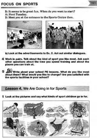 B: It seems to be great fun. When do you want to start?
A: Next Tuesday.
B: Meet you at the entrance to the Sports Centre then.
FOCUS ON SPORTS
b) Look at the advertisem ents to Ex. 2. Act out similar dialogues.
4 Work in pairs. Talk about the kind of sport you like most. Ask each
other questions about the time you spend training and about the
places you can train at.
'Write about your school PE lessons. What do you like most
about them? What would you like to change? Are you satisfied with
the sports facilities in your school?
Lesson 4. We Are Going in for Sports
1 Look at the pictures and say what kinds of sport children go in for.
 