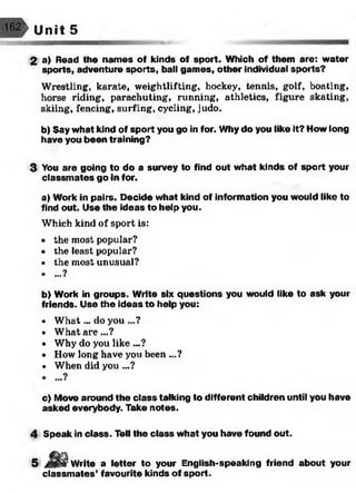 W/z/s/
162 ' Unit 5
2 a) Read the names of kinds of sport. Which of them are: water
sports, adventure sports, ball gam es, other individual sports?
Wrestling, karate, weightlifting, hockey, tennis, golf, boating,
horse riding, parachuting, running, athletics, figure skating,
skiing, fencing, surfing, cycling, judo.
b) Say what kind of sport you go in for. Why do you like It? How long
have you been training?
3 You are going to do a survey to find out what kinds of sport your
classm ates go in for.
a) Work in pairs. Decide what kind of information you would like to
find out. Use the ideas to help you.
Which kind of sport is:
• the most popular?
• the least popular?
• the most unusual?
b) Work in groups. Write six questions you would like to ask your
friends. Use the ideas to help you:
• W hat... do you ...?
• What are...?
• Why do you like ...?
• How long have you been ...?
• When did you ...?
c) Move around the class talking to different children until you have
asked everybody. Take notes.
4 Speak in class. Tell the class what you have found out.
...?
...?
5 Write a letter to your English-speaking friend about your
classm ates’ favourite kinds of sport.
 