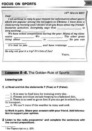 FOCUS ON SPORTS
15th March 2007
Dear__________ ,
I am writing in reply to your request for information about sports
which are popular among the teenagers in Ukraine. I have done a
class survey recently and I think I'd let you know about my friends’
favourite activities. Everybody says that _________________ is
very exciting.________________.
We have school competitions during the year. Many of my class­
mates ______________. We _______________ . The other great
. Sothing about ____
It’s best to join
is you can
and have trainings
So why not give it a try? It’s lots of fun!
Yours,
Lessons 5-6. The Golden Rule of Sports
Listening Lab
1 a) Read and tick the statem ents T (True) or F (False).
___1. It is easy to find time for training every day.
___2. Fitness activities include keeping to a balanced diet.
___3. There is no need to go on foot if you can get to school by pub­
lic transport.
___4. We can’t train if the weather is rainy and cold.
b) Work in pairs. Share your answ ers with your friend. Add inform a­
tion to support your opinion.
2 Listen to the radio program m e' and com plete the sen ten ces with
the correct prepositions.
See Tapescript on p. 225.
 