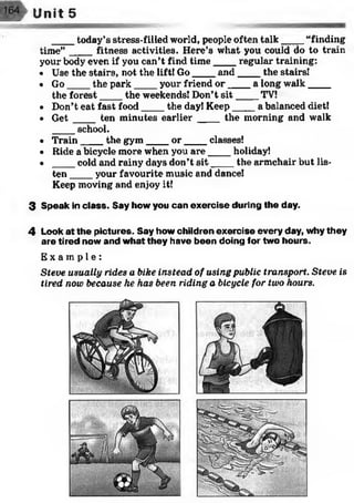 ____today’s stress-filled world, people often talk____ “finding
time” ____fitness activities. Here’s what you could do to train
your body even if you can’t find tim e____regular training:
« Use the stairs, not the lift! Go____and____ the stairs!
• Go____the park____ your friend o r____ a long walk____
the forest____the weekends! Don’t s it____ TV!
• Don’t eat fast food____the day! Keep____ a balanced diet!
• G e t____ten minutes earlier_____the morning and walk
____school.
• Train____the gym____ o r____ classes!
• Ride a bicycle more when you are____holiday!
• ____cold and rainy days don’t s it____ the armchair but lis­
ten ____your favourite music and dance!
Keep moving and enjoy it!
3 Speak in class. Say how you can exercise during the day.
4 Look at the pictures. Say how children exercise every day, why they
are tired now and what they have been doing for two hours.
E x a m p l e :
Steve usually rides a bike instead of using public transport. Steve is
tired now because he has been riding a bicycle for two hours.
Unit 5
 