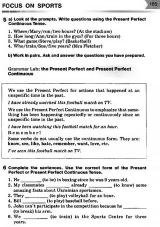 FOCUS ON SPORTS
■OnHHKBKiv
5 a) Look at the prompts. Write questions using the Present Perfect
Continuous Tense.
1. Where/Mary/run/two hours? (At the stadium)
2. How long/Ann/train in the gym? (For three hours)
3. What game/Steve/play? (Basketball)
4. Who/train/Sue/five years? (Mrs Fletcher)
b) Work in pairs. Ask and answer the questions you have prepared.
Grammar Lab: the Present Perfect and Present Perfect
Continuous
We use the Present Perfect for actions that happened at an
unspecific time in the past.
I have already watched this football match on TV.
We use the Present Perfect Continuous to emphasize that some­
thing has been happening repeatedly or continuously since an
unspecific time in the past.
I have been watching this football match for an hour.
R e m e m b e r !
Some verbs do not usually use the continuous form. They are:
know, see, like, hate, remember, want, love, etc.
I've seen this football match on TV.
6 Complete the sentences. Use the correct form of the Present
Perfect or Present Perfect Continuous Tense.
1. H e________ (to be) in boxing since he was-9 years old.
2. My classmates_________ already__________ (to know) some
amazing facts about Ukrainian sportsmen.
3. They_________ (to play) volleyball for an hour.
4. Bill_________ (to play) baseball before.
5. John can’t participate in the competition because he_________
(to break) his arm.
6. W e _________ (to train) in the Sports Centre for three
years.
 