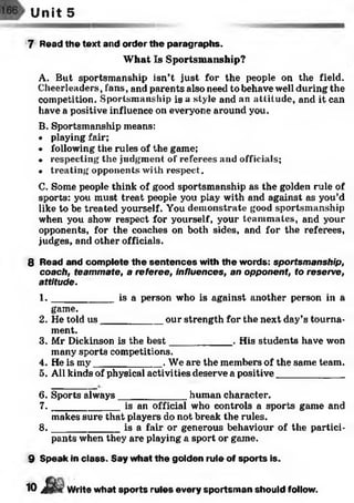 Unit 5
7 Read the text and order the paragraphs.
What Is Sportsmanship?
A. But sportsmanship isn’t just for the people on the field.
Cheerleaders, fans, and parents also need to behave well during the
competition. Sportsmanship is a style and an attitude, and it can
have a positive influence on everyone around you.
B. Sportsmanship means:
• playing fair;
• following the rules of the game;
• respecting the judgment of referees and officials;
• treating opponents with respect.
C. Some people think of good sportsmanship as the golden rule of
sports: you must treat people you play with and against as you’d
like to be treated yourself. You demonstrate good sportsmanship
when you show respect for yourself, your teammates, and your
opponents, for the coaches on both sides, and for the referees,
judges, and other officials.
8 Read and complete the sentences with the words: sportsmanship,
coach, teammate, a referee, influences, an opponent, to reserve,
attitude.
1 . __________ is a person who is against another person in a
game.
2. He told u s___________ our strength for the next day’s tourna­
ment.
3. Mr Dickinson is the best___________ . His students have won
many sports competitions.
4. He is my____________ . We are the members of the same team.
5. All kinds of physical activities deserve a positive____________
6. Sports always____________ human character.
7 . ___________ is an official who controls a sports game and
makes sure that players do not break the rules.
8 . ___________ is a fair or generous behaviour of the partici­
pants when they are playing a sport or game.
9 Speak in class. Say what the golden rule of sports is.
10 J W r i t e what sports rules every sportsm an should follow.
 