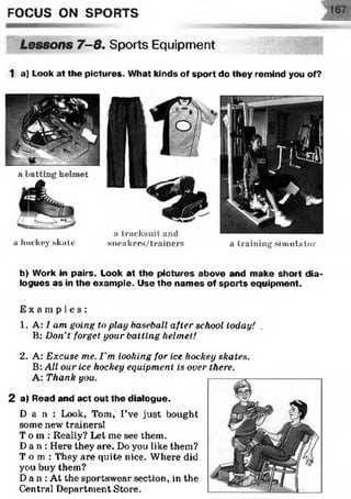 FOCUS ON SPORTS
Lessons 7-8. Sports Equipment
1 a) Look at the pictures. What kinds of sport do they remind you of?
a batting helmet
a hockey skate sneakers/trainers a training simulator
b) Work in pairs. Look at th e pictures above and make short dia­
logues as in the exam ple. Use the nam es of sp o rts equipm ent.
E x a m p l e s :
1. A: I am going to play baseball after school today! .
B: Don't forget your batting helmet!
2. A: Excuse me. I'm looking for ice hockey skates.
B: All our ice hockey equipment is over there.
A: Thank you.
2 a) Read and act out the dialogue.
D a n : Look, Tom, I’ve just bought
some new trainers!
T o m : Really? Let me see them.
Da n : Here they are. Do you like them?
T o m : They are quite nice. Where did
you buy them?
Da n : At the sportswear section, in the
Central Department Store.
 