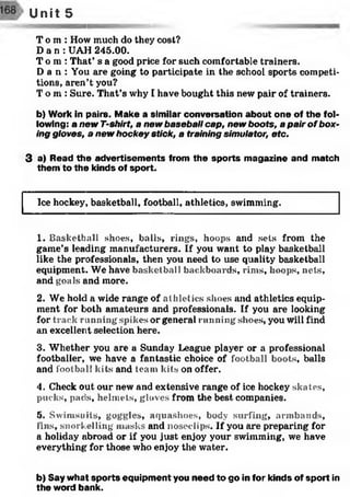 T o m : How much do they cost?
D a n : UAH 245.00.
T o m : That’ s a good price for such comfortable trainers.
D a n : You are going to participate in the school sports competi­
tions, aren’t you?
T o m : Sure. That’s why I have bought this new pair of trainers.
b) Work in pairs. Make a similar conversation about one of the fol­
lowing: a new T-shirt, a new baseball cap, new boots, a pair of box­
ing gloves, a new hockey stick, a training simulator, etc.
3 a) Read the advertisem ents from the sports magazine and match
them to the kinds of sport.
Unit 5
Ice hockey, basketball, football, athletics, swimming.
1. Basketball shoes, balls, rings, hoops and sets from the
game’s leading manufacturers. If you want to play basketball
like the professionals, then you need to use quality basketball
equipment. We have basketball backboards, rims, hoops, nets,
and goals and more.
2. We hold a wide range of athletics shoes and athletics equip­
ment for both amateurs and professionals. If you are looking
for track r unning spikes or general running shoes, you will find
an excellent selection here.
3. Whether you are a Sunday League player or a professional
footballer, we have a fantastic choice of football boots, balls
and football kits and team kits on offer.
4. Check out our new and extensive range of ice hockey skates,
pucks, pads, helmets, gloves from the best companies.
5. Swimsuits, goggles, aquashoes, body surfing, armbands,
fins, snorkelling masks and noseelips. If you are preparing for
a holiday abroad or if you just enjoy your swimming, we have
everything for those who enjoy the water.
b) Say what sports equipment you need to go in for kinds of sport in
the word bank.
 