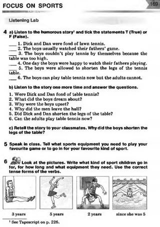 FOCUS ON SPORTS
HSSEKKKWl:
Listening Lab
4 a) Listen to the humorous story1and tick the statem ents T (True) or
F (False).
___1. Dick and Dan were fond of lawn tennis.
___2. The boys usually watched their fathers’ game.
___3. The boys couldn’t play tennis by themselves because the
table was too high.
___4. One day the boys were happy to watch their fathers playing.
___5. The boys were allowed to shorten the legs of the tennis
table.
___6. The boys can play table tennis now but the adults cannot.
b) Listen to the story one more time and answer the questions.
1. Were Dick and Dan fond of table tennis?
2. What did the boys dream about?
3. Why were the boys upset?
4. Why did the men leave the hall?
5. Did Dick and Dan shorten the legs of the table?
6. Can the adults play table tennis now?
c) Retell the story to your classm ates. Why did the boys shorten the
legs of the table?
5 Speak in class. Tell what sports equipment you need to play your
favourite game or to go in for your favourite kind of sport.
Look at the pictures. Write what kind of sport children go in
for, for how long and what equipment they need. Use the correct
tense forms of the verbs.
1See Tapescript on p. 226.
 