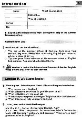 FMZÏ:.
I n t r o d u c t i o n
Name What he/she liked
Support, ...
Way of teaching
Carlos
Emi
b) Say what the children liked most during their stay at the summer
language school.
Conversation Lab
5 Read and act out the situations.
1. You are at the summer school of English. Talk with your
teacher. Say what difficulties in learning English you have and
ask for a piece of advice.
2. You met your friend who was at the summer school of English
last summer. Ask him what he liked there.
You had a rest at the International Summer School of English.
Write a thank-you letter to your teacher.
Lesson 8. We Learn English
1 Work in pairs. Talk with your friend. Discuss the questions below.
1. Why do you learn English?
2. What classroom activities do you like most of all?
3. What activities are you good at?
4. Wherecan you use your knowledgeof English outside the classroom?
5. What things can help you learn English?
2 Listen, read and act out the dialogue.
M r S m i t h : Do you like learning English, Ann?
A n n : Yes, I like it very much. But sometimes I don’t feel comfor­
table with learning vocabulary1, and grammar. There are so many
grammar rules in English!
 