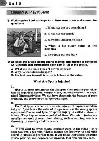 Unit 5
sson 9. Play It Safe! 'A'W's^Rs®
1 Work in pai rs. Look at the picture. Take turns to ask and answer the
questions.
1. What has the boy been doing?
2. What has happened?
3. Why did it happen to him?
4. What is his sister doing at the
moment?
5. How does the boy feel?
2 a) Read the article about sports injuries and choose a sentence
(A-C) which best summarises each part (1-3) of the article.
A. What are the main kinds of sports injuries?
B. Why do the injuries happen?
C. The best way to avoid injuries is to keep to the rules.
What Are Sports Injuries?
1 .______________________________________________________
Sports injuries are injuries that happen when you are participa­
ting in organized sports, competitions, training sessions, or orga­
nized fitness activities. We can have these injuries because of poor
training, bad footwear or safety equipment.
2. _____________________________________________________________________________
The first type is called a traumatic injury. It happens acciden­
tally or if you break the rules of the game or use the wrong sports
equipment.The second type of sports injury is called a chronic
injury. They happen over a period of time. Chronic injuries are
usually the result of repetitive training, such as running, overarm
throwing, or serving a ball in tennis.
3 .______________________________________________________
Do you want to avoid sports injuries? Keep to the rules - only
then you won’t get hurt. That’s because the best way to deal with
sports injuries is to prevent them. If you know the rules of the game
you’re playing, use the proper equipment, then you can play safe.
 