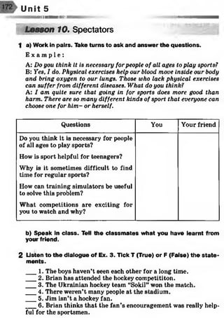 ,-<«s$>s*sss
Unit 5
I I II1 M II II W lHil l I IIIill ii ' ll 11
Lesson 10. Spectators
1 a) Work in pairs. Take turns to ask and answer the questions.
E x a m p l e :
A: Do you think it is necessary for people of all ages to play sports?
B: Yes, I do. Physical exercises help our blood move inside our body
and bring oxygen to our lungs. Those who lack physical exercises
can suffer from different diseases. What do you think?
A: I am quite sure that going in for sports does more good than
harm. There are so many different kinds of sport that everyone can
choose one for him- or herself.
Questions You Your friend
Do you think it is necessary for people
of all ages to play sports?
How is sport helpful for teenagers?
Why is it sometimes difficult to find
time for regular sports?
How can training simulators be useful
to solve this problem?
What competitions are exciting for
you to watch and why?
b) Speak in class. Tell the classm ates what you have learnt from
your friend.
2 Listen to the dialogue of Ex. 3. Tick T (True) or F (False) the state ­
ments.
___1. The boys haven’t seen each other for a long time.
___2. Brian has attended the hockey competititon.
___3. The Ukrainian hockey team “Sokil” won the match.
___4. There weren’t many people at the stadium.
___5. Jim isn’t a hockey fan.
___6. Brian thinks that the fan’s encouragement was really help­
ful for the sportsmen.
 