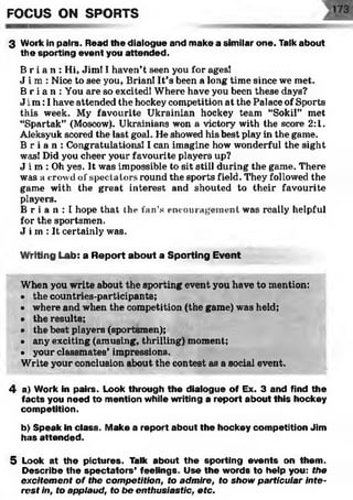 FOCUS ON SPORTS
3 Work in pairs. Read the dialogue and make a similar one. Talk about
the sporting event you attended.
B r i a n : Hi, Jim! I haven’t seen you for ages!
J i m : Nice to see you, Brian! It’s been a long time since we met.
B r i a n : You are so excited! Where have you been these days?
J i m :I have attended the hockey competition at the Palace of Sports
this week. My favourite Ukrainian hockey team “Sokil” met
“Spartak” (Moscow). Ukrainians won a victory with the score 2:1.
Aleksyuk scored the last goal. He showed his best play in the game.
B r i a n : Congratulations! I can imagine how wonderful the sight
was! Did you cheer your favourite players up?
J i m : Oh yes. It was impossible to sit still during the game. There
was a crowd of spectators round the sports field. They followed the
game with the great interest and shouted to their favourite
players.
B r i a n : I hope that the fan’s encouragement was really helpful
for the sportsmen.
J i m : It certainly was.
Writing Lab: a Report about a Sporting Event
When you write about the sporting event you have to mention:
• the countries-participants;
• where and when the competition (the game) was held;
• the results;
• the best players (sportsmen);
• any exciting (amusing, thrilling) moment;
• your classmates’ impressions.
Write your conclusion about the contest as a social event.
4 a) Work in pairs. Look through the dialogue of Ex. 3 and find the
facts you need to mention while writing a report about this hockey
competition.
b]i Speak in class. Make a report about the hockey competition Jim
has attended.
5 Look at the pictures. Talk about the sporting events on them.
Describe the spectators’ feelings. Use the words to help you: the
excitement of the competition, to admire, to show particular inte­
rest in, to applaud, to be enthusiastic, etc.
 