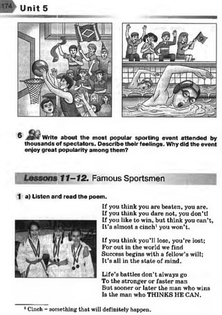 r Unit 5
6 ___ Write about the m ost popular sporting event attended by
thousands of spectators. D escribe their feelings. Why did the event
enjoy great popularity am ong them ?
11-12. Famous Sportsmen
1 a) Listen arid read the poem .
If you think you are beaten, you are.
If you think you dare not, you don’tl
If you like to win, but think you can’t,
It’s almost a cinch1you won’t.
If you think you’ll lose, you’re lost;
For out in the world we find
Success begins with a fellow’s will;
It’s all in the state of mind.
Life’s battles don’t always go
To the stronger or faster man
But sooner or later the man who wins
Is the man who THINKS HE CAN.
1Cinch - something that will definitely happen.
 