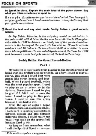 FOCUS ON SPORTS
■ ■ ■ ■ ■ ■ m m k s ■mv. mmmBammmm
b) Speak in class. Explain the main idea of the poem above. Say
w hat you think excellence in sport is.
E x a m p l e : Excellence in sport, is a state of mind. You have got to
set your goals and work hard to achieve them, always believing that
your goals are realistic.
2 Read the text and say what m ade Serhiy Bubka a great record-
holder.
Serhiy Bubka, Ukraine, is the reigning world record holder in
the pole vault1with 6.14 m. Bubka won his sixth World Champion­
ships title in 1997 in Athens - certainly one of the greatest achieve­
ments in the history of the sport. He has also set 17 world records
outdoors and 10 indoors. He has cleared 6.00 m or better in more
than 44 competitions. He was voted Sportsman of the Year for 1997
and honoured as the best pole vaulter of the last half century.
Serhiy Bubka, the Great Record-Holder
P a r t I
My interest in sport came from playing in the streets around my
home with my brother and my friends. As a boy I loved to play all
sports. But what I loved best were
games like street hockey and foot­
ball. When I played football, which
was the most popular sport, I used
to play as an attacker, or in the
defence. Sometimes I used to play
in goal if I felt I had to save the
team. I used to play in five posi­
tions. I used to run like crazy
because I just had to win.
From the age of eight I began
physical education classes in school.
I took part in sporting competitions
between schools and also between
different classes. I could really run
until I was dead on the sports field
because I had to win.
As long as I can remember, what
I call the Spirit of Sport - the com-
1Pole vault - стрибки з жердиною.
 