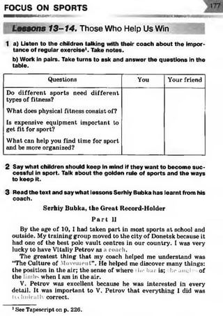 FOCUS ON SPORTS
■ ■ ■ H B B M n f f l W i l l F i 6SgB 88B 35)SS£^‘i g ^ III II I i 11 IM
Lessons 13-14. Those Who Help Us Win
1 a) Listen to the children talking with their coach about the impor­
tance of regular exercise1. Take notes.
b) Work in pairs. Take turns to ask and answ er the questions in the
table.
Questions You Your friend
Do different sports need different
types of fitness?
What does physical fitness consist of?
Is expensive equipment important to
get fit for sport?
What can help you find time for sport
and be more organized?
2 Say w hat children should keep in mind if they w ant to becom e su c­
cessful in sport. Talk about th e golden rule of sp o rts and the ways
to keep it.
3 Read the text and say w hat lessons Serhiy Bubka has learnt from his
coach.
Serhiy Bubka, the Great Record-Holder
P a r t II
By the age of 10, I had taken part in most sports at school and
outside. My training group moved to the city of Donetsk because it
had one of the best pole vault centres in our country. I was very
lucky to have Vitaliy Petrov as a coach.
The greatest thing that my coach helped me understand was
“The Culture of Atoveiuent”. He helped me discover many things:
the position in the air; the sense of where in* bar is; he aiu;l of
the limbs when I am in the air.
V. Petrov was excellent because he was interested in every
detail. It was important to V. Petrov that everything I did was
Ui hnicallv correct.
1See Tapescript on p. 226.
 