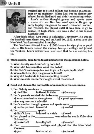 Unit 5
••«8 3№ 9aM nM NM aaaM HaHM
wanted him to attend college and become an accoun­
tant or an engineer. When Lou was in elementary
school, he studied hard and didn’t miss a single day.
Lou’s mother thought games and sports were
a waste of time. But Lou loved sports. He got up
early to play the games he loved - baseball, soccer,
and football. He played until it was time to go to
school. In high school Lou was a star in his school
baseball team.
After high school Lou went to Columbia University. He was in
the baseball team there, too, and on April 26, 1923, a scout for the
New York Yankees watched him play.
The Yankees offered him a $1500 bonus to sign plus a good
salary. His family needed the money. Lou quit college and joined
the Yankees. Lou’s mother was convinced that he was ruining his
life.
3 Work in pairs. Take turns to ask and answer the questions below.
1. What family was Lou Gehrig born in?
2. What did Lou’s mother want him to be?
3. She didn’t encourage her son to go in for sports, did she?
4. When did Lou play the games he loved?
5. Why did he decide to have a sporting career?
6. What was his mother’s thought about his choice?
4 Read and choose the correct item to complete the sentences.
1. Lou Gehrig was born in ___________ .
a) the USA b) Great Britain c) Germany
2. Lou’s parents wanted him to become____________ .
a) an accountant or an engineer b) a great sportsman
c) an engineer or a scientist
3. Lou’s mother thought games and sports were____________ .
a) not important b) useful c) needed
4. Lou____________ sports.
a) didn’t love b) loved to watch c) loved
5. Lou played in the____________ team when he was in Columbia
University.
a) basketball b) volleyball c) baseball
6. L o u _____________college and played for the New York
Yankees.
a) quit b) studied at c) entered
 