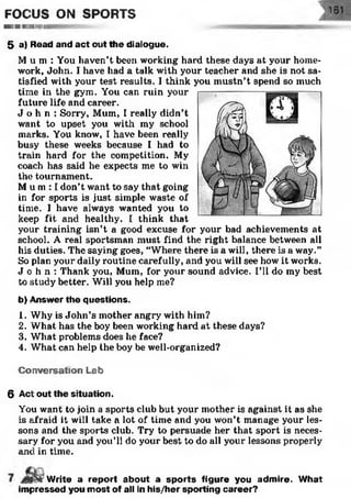 FOCUS ON SPORTS
M IlW IIIIII llllllillill
5 a) Read and act out the dialogue.
M u m : You haven’t been working hard these days at your home­
work, John. I have had a talk with your teacher and she is not sa­
tisfied with your test results. I think you mustn’t spend so much
time in the gym. You can ruin your
future life and career.
J o h n : Sorry, Mum, I really didn’t
want to upset you with my school
marks. You know, I have been really
busy these weeks because I had to
train hard for the competition. My
coach has said he expects me to win
the tournament.
M u m : I don’t want to say that going
in for sports is just simple waste of
time. I have always wanted you to
keep fit and healthy. I think that
your training isn’t a good excuse for your bad achievements at
school. A real sportsman must find the right balance between all
his duties. The saying goes, “Where there is a will, there is a way.”
So plan your daily routine carefully, and you will see how it works.
J o h n : Thank you, Mum, for your sound advice. I’ll do my best
to study better. Will you help me?
b) Answer the questions.
1. Why is John’s mother angry with him?
2. What has the boy been working hard at these days?
3. What problems does he face?
4. What can help the boy be well-organized?
C onversation Lab
6 Act out the situation.
You want to join a sports club but your mother is against it as she
is afraid it will take a lot of time and you won’t manage your les­
sons and the sports club. Try to persuade her that sport is neces­
sary for you and you’ll do your best to do all your lessons properly
and in time.
W rite a report about a sp o rts figure you adm ire. W hat
im pressed you m ost of all in his/her sporting career?
 