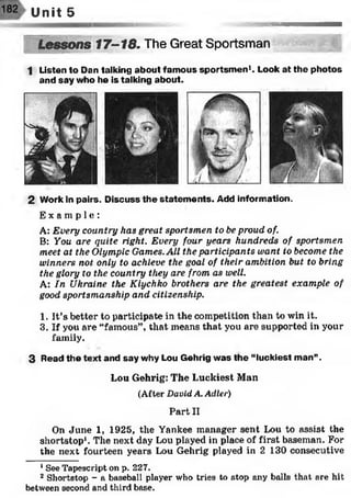 182 Unît 5
Lessons 17-18. The Great Sportsman
1 Listen to Dan talking about famous sportsm en1. Look at the photos
and say who he is talking about.
2 Work in pairs. Discuss the statem ents. Add information.
Ex a mp l e ! :
A: Every country has great sportsmen to be proud of.
B: You are quite right. Every four years hundreds of sportsmen
meet at the Olympic Games. All the participants want to become the
winners not only to achieve the goal of their ambition but to bring
the glory to the country they are from as well.
A: In Ukraine the Klychko brothers are the greatest example of
good sportsmanship and citizenship.
1. It’s better to participate in the competition than to win it.
3. If you are “famous”, that means that you are supported in your
family.
3 Read the text and say why Lou Gehrig was the “luckiest man”.
Lou Gehrig: The Luckiest Man
(After D avid A . A d ler)
Part II
On June 1, 1925, the Yankee manager sent Lou to assist the
shortstop1. The next day Lou played in place of first baseman. For
the next fourteen years Lou Gehrig played in 2 130 consecutive12
1See Tapescript on p. 227.
2 Shortstop - a baseball player who tries to stop any balls that are hit
between second and third base.
 