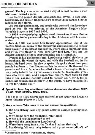 тш'тжттшш
FOCUS ON SPORTS 183
games'. The boy who never missed a day of school became a man
who never missed a game.
Lou Gehrig played despite stomachaches, fevers, a sore arm,
back pains, and broken fingers. Lou’s constant play earned him the
nickname Iron Horse.
Lou was shy and modest, but people who watched him knew how
good he was. He was selected as the American League’s Most
Valuable Player in 1927 and 1936.
In 1939 he stopped playing because of the serious illness. But he
loved going to the games and being in the clubhouse with his team­
mates.
July 4, 1939 was made Lou Gehrig Appreciation Day at the
Yankee Stadium. Many of the old players and fans came to honour
their favourite teammate and player. There was a marching band
and gifts. The Mayor of New York City told Lou, “You are the
greatest example of good sportsmanship and citizenship.”
Dressed in his Yankee uniform, Lou Gehrig walked slowly to the
microphone. He wiped his eyes, and with the baseball cap in his
hands, his head down, he slowly spoke. He spoke about how good
people had been to him. He praised his teammates. He thanked his
parents and his wife, whom he called a tower of strength. He felt
very lucky to have had a great career, wonderful teammates, great
fans who loved him, and a supportive family. More than 60 000
fans in the Yankee Stadium stood to honour Lou Gehrig. He fi­
nished his courageous speech with the words, “1have an awful lot
to live for. Thank you.”
4 Speak in class. Say what th e se d ates and num bers stand for: 1927,
2 130, 1939, 60 000, 1925, 1936.
E x a m p l e : Lou Gehrig was selected as the American League’s
Most Valuable Player in 1927.
5 Work in pairs. Take turns to ask and answ er the questions.
1. Did Lou Gehrig miss any games after he started playing base-
2. Why did he earn the nickname Iron Horse?
3. When did he stop playing? Why?
4. How did the team honour Lou Gehrig?
5. Were there many fans at the Yankee Stadium that day?
6. Lou Gehrig felt very lucky to have had a great career, didn’t he?1
ball?
1Consecutive games - ігри поспіль, підряд-
 
