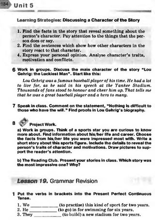 Learning Strategies: Discussing a Character of the Story
1. Find the facts in the story that reveal something about the
person’s character. Pay attention to the things that the per­
son does or say.
2. Find the sentences which show how other characters in the
story react to that character.
4. Express your personal opinion. Analyse character’s traits,
motivation and conflicts.
6 Work in groups. Discuss the main character of the story “Lou
Gehrig: the Luckiest Man”. Start like this:
Lou Gehrig was a famous baseball player of his time. He had a lot
to live for. as he said in his speech at the Yankee Stadium.
Thousands of fans stood to honour and cheer him up. That tells me
that he was a great baseball player and a hero to many.
7 Speak in class. Comment on the statem ent, “Nothing is difficult to
those who have the will.” Find proofs in Lou Gehrig’s biography.
8 Project Work.
a) Work in groups. Think of a sports star you are curious to know
more about. Find information about his/her life and career. Choose
the facts from his/her life you were impressed most with. Write a
short story about this sports figure. Include the details to reveal the
person’s traits of character and motivations. Draw pictures to sup­
port the reader’s attention.
b) The Reading Club. Present your stories in class. Which story was
the most impressive one? Why?
Lesson 19. Grammar Revision
1 Put the verbs in brackets into the Present Perfect Continuous
Tense.
1. W e___________(to practise) this kind of sport for two years.
2. He___________ (to go) in for swimming for six years.
3. They___________ (to build) a new stadium for two years.
 