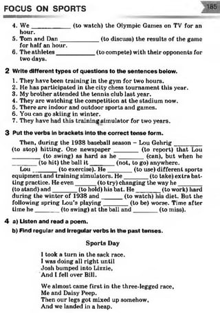FOCUS ON SPORTS
m — iiiinimiura i i
4. W e___________ (to watch) the Olympic Games on TV for an
hour.
5. Tom and Dan___________ (to discuss) the results of the game
for half an hour.
6. The athletes___________ (to compete) with their opponents for
two days.
2 Write different types of questions to the sentences below.
1. They have been training in the gym for two hours.
2. He has participated in the city chess tournament this year.
3. My brother attended the tennis club last year.
4. They are watching the competition at the stadium now.
5. There are indoor and outdoor sports and games.
6. You can go skiing in winter.
7. They have had this training simulator for two years.
3 Put the verbs in brackets into the correct tense form.
Then, during the 1938 baseball season - Lou Gehrig________
(to stop) hitting. One newspaper _______ (to report) that Lou
________ (to swing) as hard as h e ________ (can), but when he
_______ (to hit) the ball i t ________(not, to go) anywhere.
Lou_______ (to exercise). H e_______ (to use) different sports
equipment and training simulators. He_______(to take) extra bat­
ting practice. He even______(to try) changing the way he_______
(to stand) and_______ (to hold) his bat. He_______ (to work) hard
during the winter of 1938 and______ (to watch) his diet. But the
following spring Lou’s playing_______ (to be) worse. Time after
time he_______ (to swing) at the ball and_______ (to miss).
4 a) Listen and read a poem.
b) Find regular and irregular verbs in the past tenses.
Sports Day
1took a turn in the sack race.
I was doing all right until
Josh bumped into Lizzie,
And I fell over Bill.
We almost came first in the three-legged race,
Me and Daisy Peep.
Then our legs got mixed up somehow,
And we landed in a heap.
 