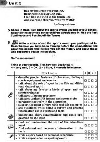 Unit 5
.stet hum issssam
But my best race was running,
Bang! went the starting gun.
I ran like the wind to the finish line
And everyone cheered, "You’ve WON!”
By GeorgieAdams
5 Speak in class. Talk about the sports events you had in your school.
D escribe the activities schoolchildren participated in. Use th e P ast
Continuous and P ast Indefinite Tenses.
6 Write a story about th e sp o rts event you participated in.
Describe how you have been training before the com petition; talk
about th e people who helped you g et the victory and about those
who supported you at the stadium .
Self-assessment
Think of your records. Tick how well you know it:
4 = very well, 3 = OK, 2 = a little, 1 = n eeds to improve.
Now I can... 4 3 2 1
£
• describe people, features of character, feelings,
sports equipment and events
• talk about the role of sport in our life and diffe­
rent kinds of sport
• talk about my favourite kinds of sport and my
sports trainings
• talk about famous sportsmen
• talk about school PE lessons and sports clubs
• participate actively in the discussion
• support the point of view with real-life examples
• ask questions while doing a survey and present
information about events and facts
□□□□□□□□
□□□□□□□□
□□□□□□□□
□□□□□□□□
#
• understand short conversations and radio pro­
gramme on the topic □ □ □ □
• read and understand the text of the advertisp-
ment
• find relevant and necessary information in the
texts
□ □ □ □
□ □ □ □
r
• write a story based on personal experience
• write a report about a sporting event
□ □ □ □
□ □ □ □
 