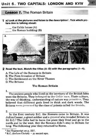 Unit 6. TWO CAPITALS: LONDON AND KYIV 187
Lesson f. The Roman Britain
1 a) Look at the pictures and listen to the description1. Tick which pic­
ture Ann is talking about:
____the Celtic house (A)
_ the Roman building (B)
2 Read the text. M atch the titles (A-D) with the paragraphs (1 -4 ).
A. The Life of the Romans in Britain
B. The First Invasion of Britain
C. The Settlement on the River Thames
D. The Britons
The Roman Britain
1 .________________________________________ __
The ancient people who lived on the territory of the British Isles
were the Britons. They belonged to the Celtic race. Their culture,
the way of thinking, understanding of nature was primitive. They
believed that different gods lived in thick and dark woods. The
Britons were governed by the class of priests called the Druids.
2. __________________________________________________________________________________
In the first century B.C. the Romans came to Britain. It was
Julius Caesar, a great soldier and a general who invaded Britain in
55 B.C.12The Celts had to leave the place they lived and go to the
north and to the west. But the Romans didn’t stay in Britain for
long. The following year they returned to Rome.
1See Tapescript on p. 227.
2B.C. (before Christ) - до нашої ери.
 