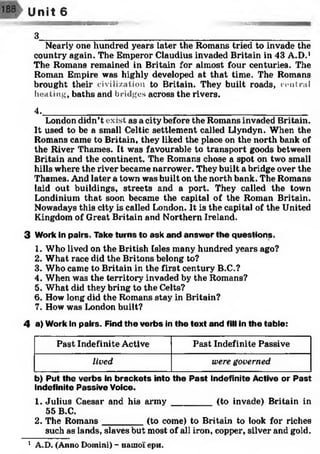9ЯЯЯbbbsssss®-®»
3________________
Nearly one hundred years later the Romans tried to invade the
country again. The Emperor Claudius invaded Britain in 43 A.D.1
The Romans remained in Britain for almost four centuries. The
Roman Empire was highly developed at that time. The Romans
brought their civilization to Britain. They built roads, central
heating, baths and bridges across the rivers.
4.______________________________________________________
London didn't exist, as a city before the Romans invaded Britain.
It used to be a small Celtic settlement called Llyndyn. When the
Romans came to Britain, they liked the place on the north bank of
the River Thames. It was favourable to transport goods between
Britain and the continent. The Romans chose a spot on two small
hills where the river became narrower. They built a bridge over the
Thames. And later a town was built on the north bank. The Romans
laid out buildings, streets and a port. They called the town
Londinium that soon became the capital of the Roman Britain.
Nowadays this city is called London. It is the capital of the United
Kingdom of Great Britain and Northern Ireland.
3 Work in pairs. Take turns to ask and answ er the questions.
1. Who lived on the British Isles many hundred years ago?
2. What race did the Britons belong to?
3. Who came to Britain in the first century B.C.?
4. When was the territory invaded by the Romans?
5. What did they bring to the Celts?
6. How long did the Romans stay in Britain?
7. How was London built?12
Unit 6
4 a) Work In pairs. Find th e verbs in the text and fill in the table:
Past Indefinite Active Past Indefinite Passive
lived were governed
b) Put the verbs in brackets into the P ast Indefinite Active or P ast
Indefinite Passive Voice.
1. Julius Caesar and his army ________ (to invade) Britain in
55 B.C.
2. The Romans________ (to come) to Britain to look for riches
such as lands, slaves but most of all iron, copper, silver and gold.
1 A.D. (Anno Domini) - нашої ери.
 