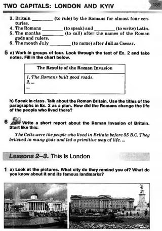 TWO CAPITALS: LONDON AND KYIV
I'l f t i liWiil l B I W i l u b l 11
3. Britain________ (to rule) by the Romans for almost four cen­
turies.
4. The Romans________ (to speak) and_________(to write) Latin.
5. The m onths________ (to call) after the names of the Roman
gods and rulers.
6. The month July________ (to name) after Julius Caesar.
5 a) Work in groups of four. Look through the text of Ex. 2 and take
notes. Fill in the chart below.
The Results of the Roman Invasion
1. The Romans built good roads.
2....
b) Speak in class. Talk about the Roman Britain. Use the titles of the
paragraphs in Ex. 2 as a plan. How did the Romans change the life
of the people who lived there?
6 jggSfcr Write a short report about the Roman Invasion of Britain.
Start like this:
The Celts were the people who lived in Britain before 55 B.C. They
believed in many gods and led a primitive way of life. ...
This Is London
1 a) Look at the pictures. What city do they remind you of? What do
you know about it and its famous landmarks?
 