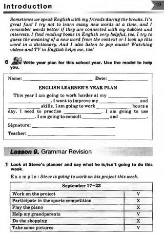 Sometimes we speak English with my friends during the breaks. It’s
great fun! I try not to learn many new words at a time, arid I
remember words better if they are connected with my hobbies and
interests. I find reading books in English very helpful, too. I try to
guess the meaning of a new word from the context or I look up this
word in a dictionary. And I also listen to pop music! Watching
videos and TV in English helps me, too!
I n t r o d u c t i o n
6 Write your plan for this school year. Use the model to help
you.
Name:____________________________ Date:________________
ENGLISH LEARNER’S YEAR PLAN
This year I am going to work harder at m y________________
_________________. I want to improve my________________ and
____________ skills. I am going to work______________ hours a
day. I need to practise _______________. I am going to use
__________ . I am going to consult___________a n d ___________.
Signature:_________________________________
T e a c h e r : ___________________ __________
Lesson 9. Grammar Revision
1 Look at Steve’s planner and say what he is/isn’t going to do this
week.
E x a m p l e : Steve is going to work on his project this week.
September 17-23
Work on the project V
Participate in the sports competition X
Play the piano X
Help my grandparents V
Do the shopping X
Take some pictures V
 