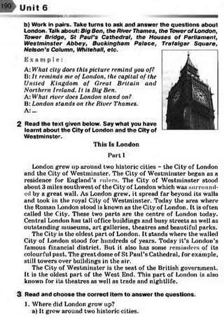 190 Unit 6
RBBSSeS
2
This Is London
Part I
London grew up around two historic cities - the City of London
and the City of Westminster. The City of Westminster began as a
residence for England’s rulers. The City of Westminster stood
about 3 miles southwest of the City of London which was surround­
ed by a great wall. As London grew, it spread far beyond its walls
and took in the royal City of Westminster. Today the area where
the Roman London stood is known as the City of London. It is often
called the City. These two parts are the centre of London today.
Central London has tall office buildings and busy streets as well as
outstanding museums, art galleries, theatres and beautiful parks.
The City is the oldest part of London. It stands where the walled
City of London stood for hundreds of years. Today it’s London’s
famous financial district. But it also has some reminders of its
colourful past. The great dome of St Paul’s Cathedral, for example,
still towers over buildings in the air.
The City of Westminster is the seat of the British government.
It is the oldest part of the West End. This part of London is also
known for its theatres as well as trade and nightlife.
3 Read and choose th e correct item to answ er the questions.
1. Where did London grow up?
a) It grew around two historic cities.
b) Work in pairs. Take turns to ask and answ er the questions about
London. Talk about: Big Ben, the River Thames, the Tower of London,
Tower Bridge, St Paul’s Cathedral, the Houses of Parliament,
Westminster Abbey, Buckingham Palace, Trafalgar Square,
Nelson’s Column, Whitehall, etc.
A: What city does this picture remind you of?
B: It reminds me of London, the capital of the
United Kingdom of Great Britain and
Northern Ireland. It is Big Ben.
A What river does London stand on?
B: London stands on the River Thames.
A :...
Read the text given below. Say what you have
learnt about the City of London and th e City of
W estm inster.
 