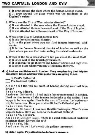 TWO CAPITALS: LONDON AND KYIV
b) It grew around the place where the Roman London stood,
e) It grew around the place which was the residence of the
England’s rulers.
2. Where was the City ol' Westminster situated?
a) It was situated in the area where the Roman London stood.
b) It was situated three miles southwest of the City of London.
c) It was situated two miles southeast of the City of London.
3. What is the City of London famous for?
a) It is a famous financial district.
b) It is the place where you can find famous historical land­
marks.
c) It is the famous financial district of London as well as the
place where you can find outstanding historical landmarks.
4. Which of the facts below doesn’t tell you about the West End?
a) It is the seat of the British government.
b) It is known for its theatres and London’s trade and nightlife.
c) It is the place where you can’t find many theatres.
4 a) Andrew and Brian are in London. They are planning their trip for
tomorrow. Listen and tick what place they are going to see.
___St Paul’s Cathedral
___The National Gallery
A n d r e w : Did you see much of London during your last trip,
Brian?
B r i a n : No, I didn’t.
A n d r e w : Neither did I. I had only a few hours to spend in London.
I had no time to see all the famous landmarks of the capital. I am
happy to be here again. Here is the map of London. Let’s plan our
trip for tomorrow. Have you visited St Paul’s Cathedral yet?
B r i a n : Yes, I have.
A n d r e w : So have 1.1 have seen this Sir Christopher Wren’s mas­
terpiece today. Have you been to the National Gallery?
B r i a n : No, I haven’t.
A n d r e w : Neither have I. There is a good collection of medieval
paintings there. Do you like art?
B r i a n : Yes, I do.
A n d r e w : So do I. Let’s visit this gallery tomorrow!
b) Listen again. Pay attention to Andrew’s answ ers.
 