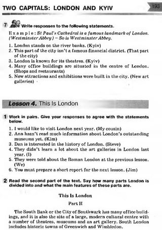 TOO CAPITALS: LONDON AND KYIV
■ ■ ■ M K S U B S S S W S i KWWSSSEK'
Write responses to the following statem ents.
E x a m p l e : St Paul’s Cathedral is a famous landmark of London.
(WestminsterAbbey ) - So is Westminster Abbey.
1. London stands on the river banks. (Kyiv)
2. This part of the city isn’t a famous financial district. (That part
of the city)
3. London is known for its theatres. (Kyiv)
4. Many office buildings are situated in the centre of London.
(Shops and restaurants)
5. New attractions and exhibitions were built in the city. (New art
galleries) ■
1 Work in pairs. Give your responses to agree with the statem ents
below.
1. I would like to visit London next year. (My cousin)
2. Ann hasn’t read much information about London’s outstanding
museums yet. (Kim)
3. Dan is interested in the history of London. (Steve)
4. They didn’t learn a lot about the art galleries in London last
year. (I)
5. They were told about the Roman London at the previous lesson.
(We)
6. You must prepare a short report for the next lesson. (Jim)
2 Read the second part of the text. Say how many parts London is
divided into and what the main features of these parts are.
The South Bank or the City of Southwark has many office build­
ings, and it is also the site of a large, modern cultural centre with
a number of theatres, museums and an art gallery. South London
includes historic towns of Greenwich and Wimbledon.
This Is London
Part II
 