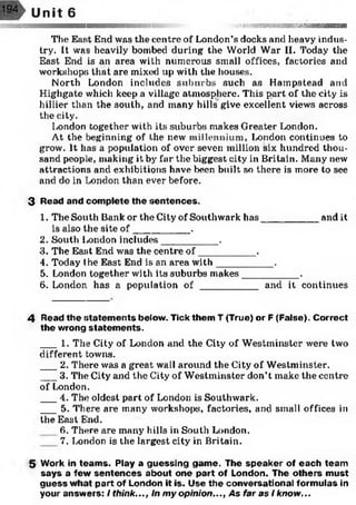 The East End was the centre of London’s docks and heavy indus­
try. It was heavily bombed during the World War II. Today the
East End is an area with numerous small offices, factories and
workshops that are mixed up with the houses.
North London includes suburbs such as Hampstead and
Highgate which keep a village atmosphere. This part of the city is
hillier than the south, and many hills give excellent views across
the city.
London together with its suburbs makes Greater London.
At the beginning of the new iniilenuium, London continues to
grow. It has a population of over seven million six hundred thou­
sand people, making it by far the biggest city in Britain. Many new
attractions and exhibitions have been built so there is more to see
and do in London than ever before.
3 Read and complete the sentences.
1. The South Bank or the City of Southwark has__________ and it
is also the site o f__________ .
2. South London includes__________ .
3. The East End was the centre o f__________ .
4. Today the East End is an area w ith__________ .
5. London together with its suburbs makes__________ .
6. London, has a population of __________ and it continues
4 Read the statem ents below. Tick them T (True) or F (False). Correct
the wrong statem ents.
__ : 1. The City of London and the City of Westminster were two
different towns.
_ 2. There was a great wall around the City of Westminster.
___3. The City and the City of Westminster don’t make the centre
of London.
___4. The oldest part of London is Southwark.
___5. There are many workshops, factories, and small offices in
the East Elnd.
6. There are many hills in South London.
7. London is the largest city in Britain.
5 Work in team s. Play a guessing game. The speaker of each team
says a few sentences about one part of London. The others must
guess what part of London it is. Use the conversational formulas in
your answers: I think..., In m y opinion..., As far as I know...
 