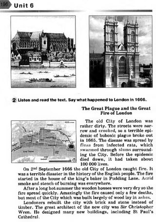2 Listen and read the text. Say what happened to London in 1666.
The Great Plague and the Great
Fire of London
The old City of London was
rather dirty. The streets were nar­
row and crooked, so a terrible epi­
demic of bubonic plague broke out
in 1665. The disease was spread by
fleas from infected rats, which
swarmed through slums surround­
ing the City. Before the epidemic
died down, it had taken about
100 000 lives.
On 2nd September 1666 the old City of London caught fire. It
was a terrible disaster in the history of the English people. The fire
started in the house of the king’s baker in Pudding Lane. Acrid
smoke and stench of burning was everywhere.
After a long hot summer the wooden houses were very dry so the
fire spread quickly. Amazingly the fire caused only a few deaths,
but most of the City which was built largely of wood lay in ashes.
Londoners rebuilt the city with brick and stone instead of
timber. The great architect of the new city was Sir Christopher
Wren. He designed many new buildings, including St Paul’s
Cathedral.
 