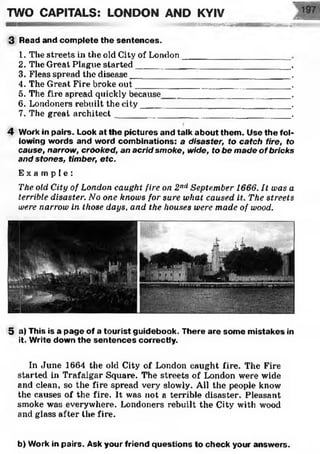 JfxS iS ifS E ftiK tn
•~;^s£seaaaaaanMHiHBHnMsss£..•..
3 Read and complete the sentences.
1. The streets in the old City of London '________________
2. The Great Plague started________________________________.
3. Fleas spread the disease_____________ ___________________ .
4. The Great Fire broke out________________________________.
5. The fire spread quickly because_________ __________ ______ •
6. Londoners rebuilt the city_______________________________.
7. The great architect ___________ _______________________ .
TWO CAPITALS: LONDON AND KYIV
4 Work in pairs. Look at the pictures and talk about them. Use the fol­
lowing words and word combinations: a disaster, to catch fire, to
cause, narrow, crooked, an acrid smoke, wide, to be made of bricks
and stones, timber, etc.
E x a m p l e :
The old City of London caught fire on 2nd September 1666. It was a
terrible disaster. No one knows for sure what caused it. The streets
were narrow in those days, and the houses were made of wood.
5 a) This is a page of a tourist guidebook. There are some mistakes in
it. Write down the sentences correctly.
In June 1664 the old City of London caught fire. The Fire
started in Trafalgar Square. The streets of London were wide
and clean, so the fire spread very slowly. All the people know
the causes of the fire. It was not a terrible disaster. Pleasant
smoke was everywhere. Londoners rebuilt the City with wood
and glass after the fire.
b) Work in pairs. Ask your friend questions to check your answers.
 