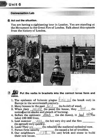 Conversation Lab
6 Act out the situation.
You are having a sightseeing tour in London. You are standing at
the Monument to the Great Fire of London. Talk about this episode
from the history of London.
m Put the verbs in brackets into the correct tense form and
voice.
1. The epidemic of bubonic plague f/i'.Ol-lx. fti.rl (to break out) in
Europe in the seventeenth^cen.tury.
2. Many houses in the past btC/i' (to build) of wood. ,
3. When .they (to pass) the house, they (toWhen they jXi
noticed acrid sineloke and stench of burning. . , j iy,
4. Before the epidemic rlifto (to die down), it mrl Mr-Hto
take) 100 000 lives.
5. Last summer '60 A (to be) very dry and the fire_________
(to spread) very quickly. :yv?
6. Look! They ii/tp
7. Forest fires usually
8. Our neighbours
their new house.
(to rebuild) the medieval cathedral now.
_____ (to cause) a lot of troubles.
i/' fCt (to use) brick and stone to build
 
