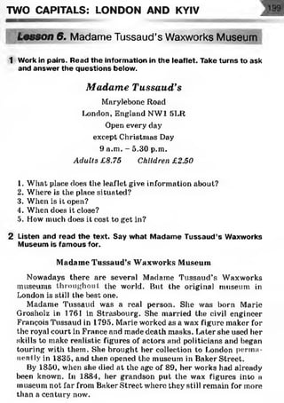 TWO CAPITALS: LONDON AND KYIV
Lesson 6. Madame Tussaud’s Waxworks Museum
1 Work in pairs. Read the information in the leaflet. Take turns to ask
and answer the questions below.
Madame Tussaud’s
Marylebone Hoad
London, England NW1 SLR
Open every day
except Christmas Day
9 a.m. - 5.30 p.m.
Adults £8.75 Children £2.50
1. What place does the leaflet give information about?
2. Where is the place situated?
3. When is it open?
4. When does it close?
5. How much does it cost to get in?
2 Listen and read the text. Say what Madame Tussaud’s Waxworks
Museum is famous for.
Madame Tussaud’s Waxworks Museum
Nowadays there are several Madame Tussaud’s Waxworks
museums throughout the world. But the original museum in
London is still the best one.
Madame Tussaud was a real person. She was born Marie
Grosholz in 1761 in Strasbourg. She married the civil engineer
François Tussaud in 1795. Marie worked as a wax figure maker for
the royal court in France and made death masks. Later she used her
skills to make realistic figures of actors and politicians and began
touring with them. She brought her collection to London perma­
nently in 1835, and then opened the museum in Baker Street.
By 1850, when she died at the age of 89, her works had already
been known. In 1884, her grandson put the wax figures into a
museum not far from Baker Street where they still remain for more
than a century now.
 