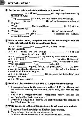 2 Put the verbs in brackets into the correct tense form.
1 . ________ the children___________(to prepare) the concert by
the end of July?
2. They__________ (to climb) the mountains two weeks ago.
3 . _______ you ever___________(to be) to the summer school of
English?
4. W hat__________ Mark and Steve___________ (to do) at that
time yesterday?
5. Where__________ they___________ (to go) next month?
6 . _________ the girls ___________ (to discuss) the cultural
presentation now?
3 Work in pairs. Read, complete and act out the dialogue. Put the
verbs in br ackets into the correct tense form.
A n n : What ____ you_____ (to do), Anika? W hat___________
(to be) this list?
A n i k a : These are the things 1 _________ _ (to do) and*1
'_______ (not, to do) in my lifel
A n n : _____j_you______(to be) to many countries in Eiirope?
A n i k a : Yes, I __________ . I _________ (to visit) Greece and
Italy, but I _________ never__________(to be) to the Netherlands.
What countries______ you________(to be) to?
A n n : I _______ (to go) to Poland last year. And I _____ (to have)
a rest in England at the moment. I _______ (to be) going to spend
a week in Moldova in August.
A n i k a : Summer___________ (to become) the travelling time
for you this year.
A n n : Oh yes, it really______ .
4 Read and choose the correct item to complete the sentences.
1. I came/had come to the assembly hall at 16.30, but the concert
started/had already started and there were/had been no free
seats.
2. Sue didn’t recognize/hadn’t recognized Mary, because she
cut/had cut her hair very short.
3. Joe didn't play/hadn’t played the game on Saturday because he
hurt/had hurt his leg.
5 Write questions to the sentences below to get more information.
1. I improved my knowledge of English last summer.
2. They enjoyed the performance yesterday.
3. We have already received a letter from our new friends.
I n t r o d u c t i o n
 