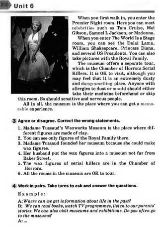 When you first walk in, you enter the
Premier Night room. Here you can meet
celebrities such as Tom Cruise, Mel
Gibson, Samuel L Jackson, or Madonna.
When you enter The World Is a Stage
room, you can see the Dalai Lama,
William Shakespeare, Princess Diana,
and several US Presidents. You can also
take pictures with the Royal Family.
The museum offers a separate tour,
which is the Chamber of Horrors Serial
Killers. It is OK to visit, although you
may feel that it is an extremely dusty
and damp-smelling place. Anyone with
allergies to dust or mould should either
take their medicine beforehand or skip
this room. So should sensitive and nervous people.
All in all, the museum is the place where you can get a memo­
rable experience.
3 Agree or disagree. Correct the wrong statem ents.
1. Madame Tussaud’s Waxworks Museum is the place where dif­
ferent figures are made of clay.
2. You can see only figures of the Royal Family there.
3. Madame Tussaud founded her museum because she could make
wax figures.
4. Her husband put the wax figures into a museum not far from
Baker Street.
5. The wax figures of serial killers are in the Chamber of
Horrors.
6. All the rooms in the museum are OK to tour.
4 Work in pairs. Take turns to ask and answer the questions.
E x a m p l e :
A: Where can we get information about life in the past?
B: We can read books, watch TV programmes, listen to our parents’
stories. We can also visit museums and exhibitions. Do you often go
to the museums?
A.:...
 
